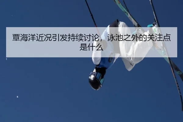 覃海洋近况引发持续讨论，泳池之外的关注点是什么